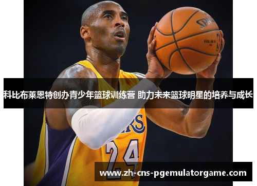 科比布莱恩特创办青少年篮球训练营 助力未来篮球明星的培养与成长