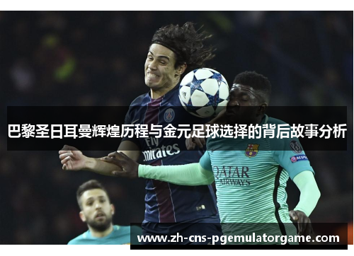 巴黎圣日耳曼辉煌历程与金元足球选择的背后故事分析