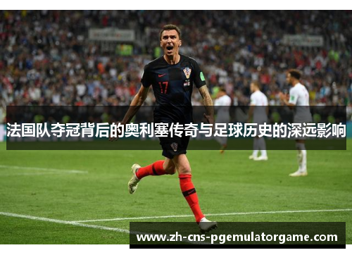 法国队夺冠背后的奥利塞传奇与足球历史的深远影响