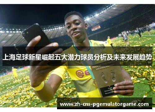 上海足球新星崛起五大潜力球员分析及未来发展趋势