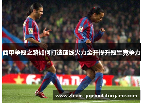 西甲争冠之路如何打造锋线火力全开提升冠军竞争力
