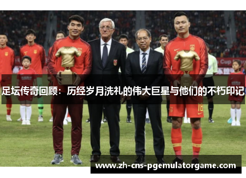 足坛传奇回顾：历经岁月洗礼的伟大巨星与他们的不朽印记