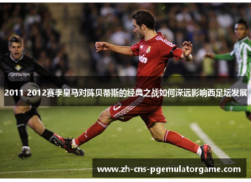 2011 2012赛季皇马对阵贝蒂斯的经典之战如何深远影响西足坛发展
