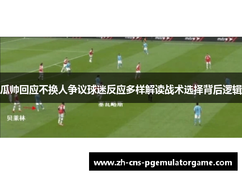 瓜帅回应不换人争议球迷反应多样解读战术选择背后逻辑