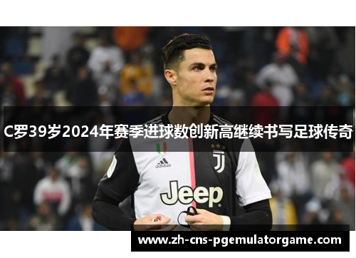 C罗39岁2024年赛季进球数创新高继续书写足球传奇