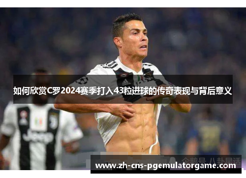 如何欣赏C罗2024赛季打入43粒进球的传奇表现与背后意义