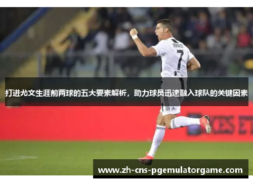 打进尤文生涯前两球的五大要素解析，助力球员迅速融入球队的关键因素