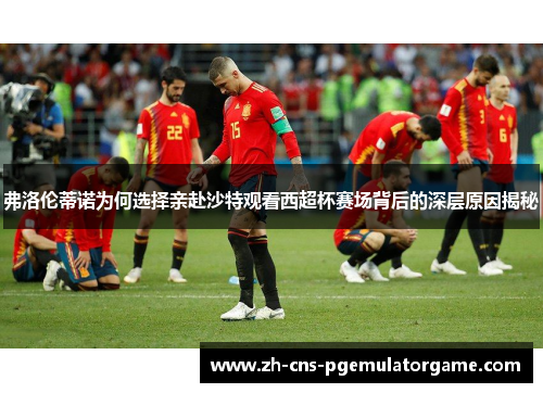 弗洛伦蒂诺为何选择亲赴沙特观看西超杯赛场背后的深层原因揭秘