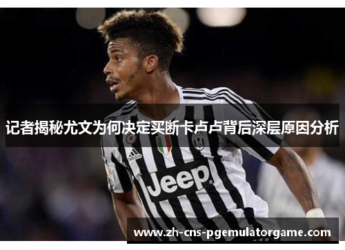 记者揭秘尤文为何决定买断卡卢卢背后深层原因分析