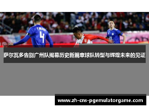 萨尔瓦多告别广州队揭幕历史新篇章球队转型与辉煌未来的见证