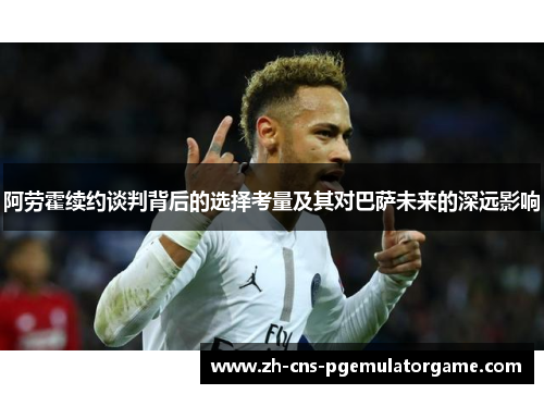 阿劳霍续约谈判背后的选择考量及其对巴萨未来的深远影响