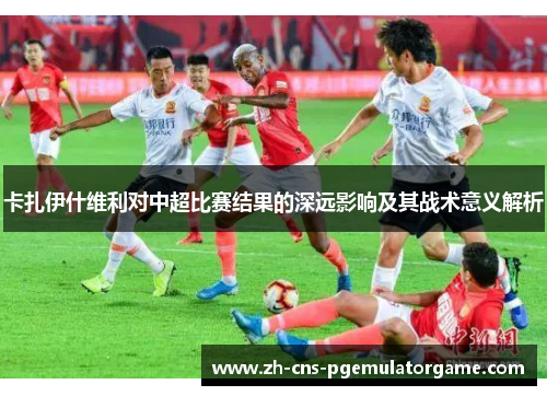 卡扎伊什维利对中超比赛结果的深远影响及其战术意义解析