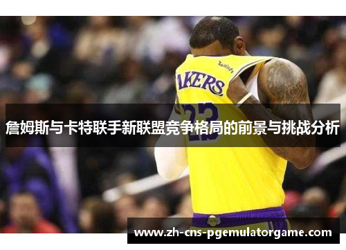 詹姆斯与卡特联手新联盟竞争格局的前景与挑战分析