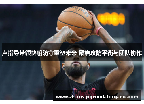 卢指导带领快船防守重塑未来 聚焦攻防平衡与团队协作