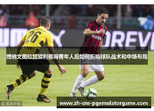 博纳文图拉加盟利雅得青年人后如何影响球队战术和中场布局