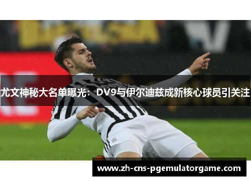 尤文神秘大名单曝光：DV9与伊尔迪兹成新核心球员引关注