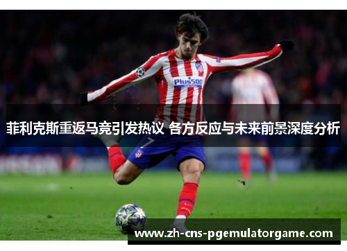 菲利克斯重返马竞引发热议 各方反应与未来前景深度分析