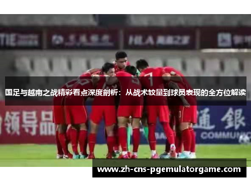国足与越南之战精彩看点深度剖析：从战术较量到球员表现的全方位解读