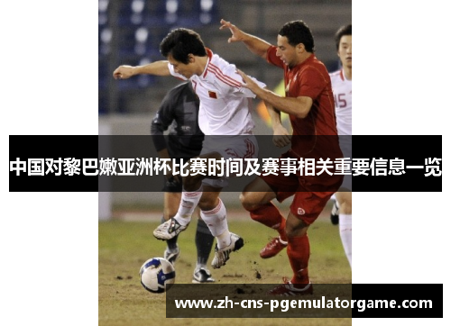 中国对黎巴嫩亚洲杯比赛时间及赛事相关重要信息一览