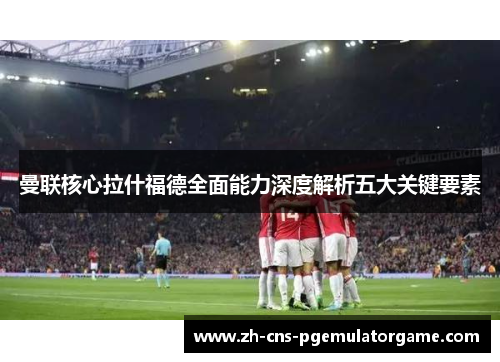 曼联核心拉什福德全面能力深度解析五大关键要素