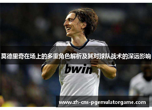 莫德里奇在场上的多重角色解析及其对球队战术的深远影响