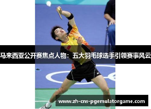 马来西亚公开赛焦点人物：五大羽毛球选手引领赛事风云