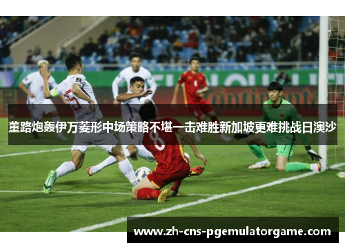 董路炮轰伊万菱形中场策略不堪一击难胜新加坡更难挑战日澳沙