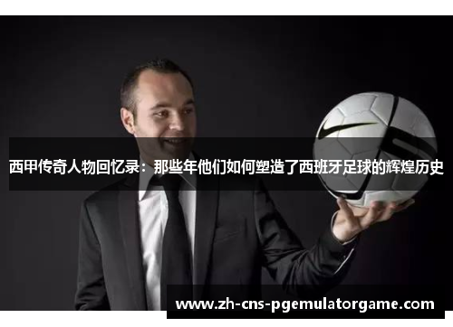 西甲传奇人物回忆录：那些年他们如何塑造了西班牙足球的辉煌历史