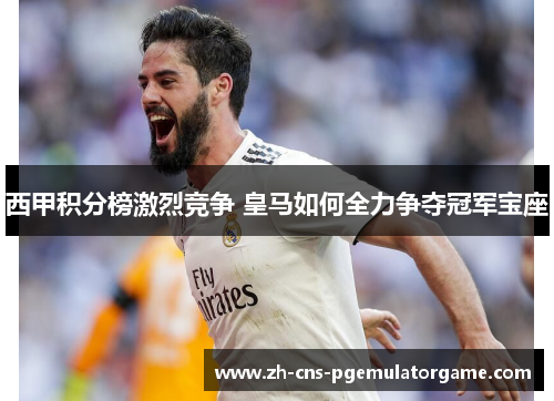 西甲积分榜激烈竞争 皇马如何全力争夺冠军宝座