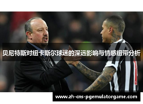 贝尼特斯对纽卡斯尔球迷的深远影响与情感纽带分析