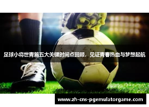 足球小将世青篇五大关键时间点回顾，见证青春热血与梦想起航