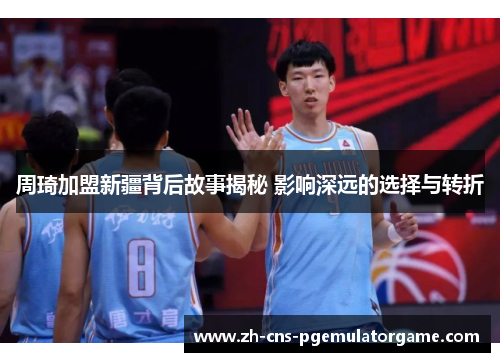 周琦加盟新疆背后故事揭秘 影响深远的选择与转折