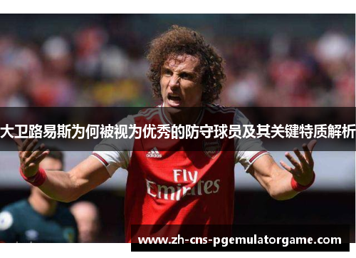 大卫路易斯为何被视为优秀的防守球员及其关键特质解析