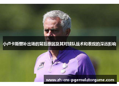 小卢卡斯替补出场的背后原因及其对球队战术和表现的深远影响