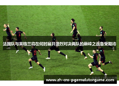 法国队与英格兰将在何时展开激烈对决两队的巅峰之战备受期待