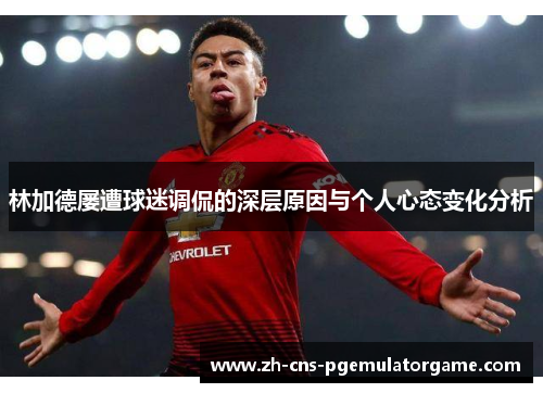 林加德屡遭球迷调侃的深层原因与个人心态变化分析