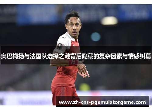 奥巴梅扬与法国队选择之谜背后隐藏的复杂因素与情感纠葛