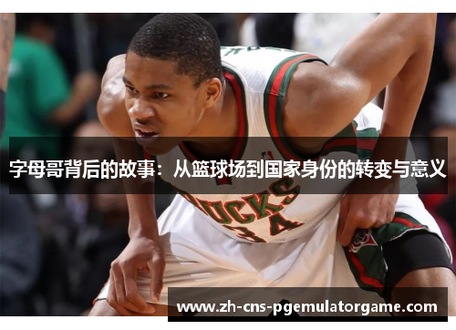 字母哥背后的故事：从篮球场到国家身份的转变与意义