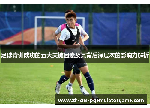 足球青训成功的五大关键因素及其背后深层次的影响力解析