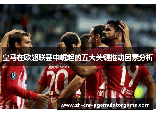 皇马在欧超联赛中崛起的五大关键推动因素分析 皇马在欧超联赛中崛起的五大关键推动因素分析