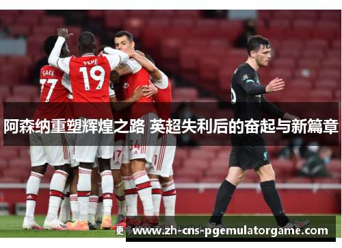 阿森纳重塑辉煌之路 英超失利后的奋起与新篇章