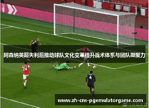 阿森纳英超失利后推动球队文化变革提升战术体系与团队凝聚力