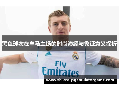 黑色球衣在皇马主场的时尚演绎与象征意义探析