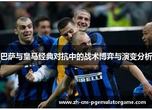 巴萨与皇马经典对抗中的战术博弈与演变分析 巴萨与皇马经典对抗中的战术博弈与演变分析