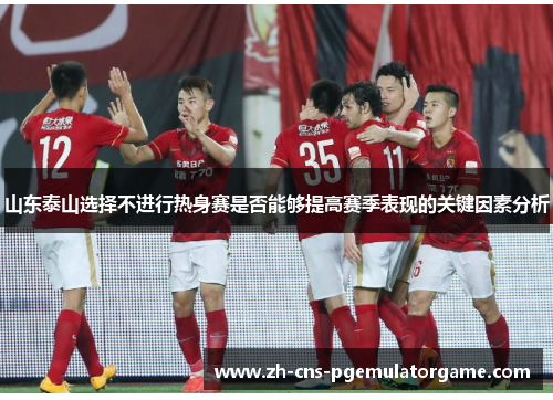 山东泰山选择不进行热身赛是否能够提高赛季表现的关键因素分析 山东泰山选择不进行热身赛是否能够提高赛季表现的关键因素分析