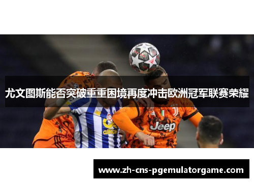 尤文图斯能否突破重重困境再度冲击欧洲冠军联赛荣耀 尤文图斯能否突破重重困境再度冲击欧洲冠军联赛荣耀