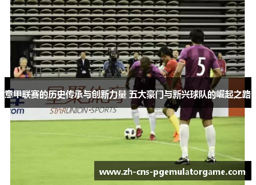 意甲联赛的历史传承与创新力量 五大豪门与新兴球队的崛起之路
