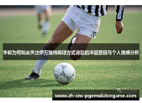 李毅为何如此关注伊万独特踢球方式背后的深层原因与个人情感分析 李毅为何如此关注伊万独特踢球方式背后的深层原因与个人情感分析
