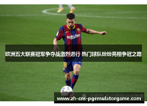 欧洲五大联赛冠军争夺战激烈进行 热门球队纷纷亮相争冠之路
