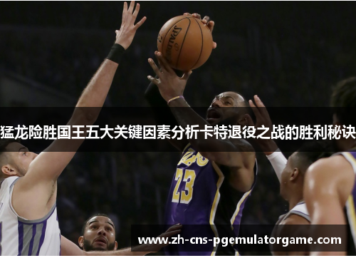 猛龙险胜国王五大关键因素分析卡特退役之战的胜利秘诀